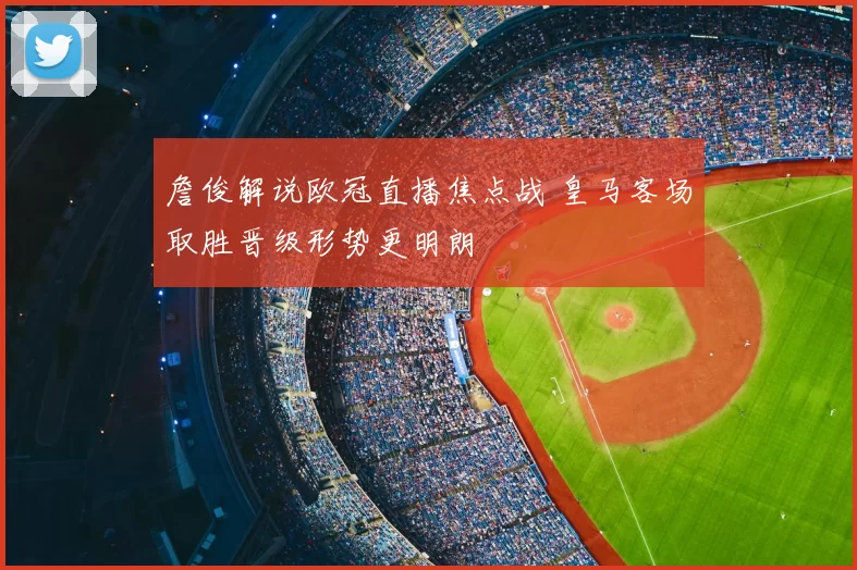 詹俊解说欧冠直播焦点战 皇马客场取胜晋级形势更明朗