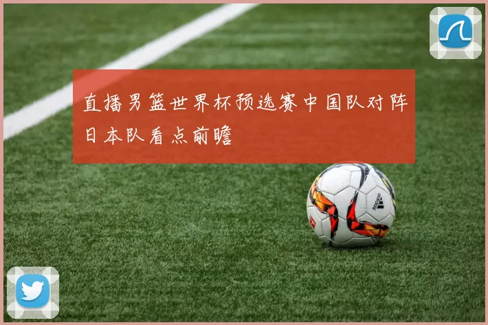 直播男篮世界杯预选赛中国队对阵日本队看点前瞻