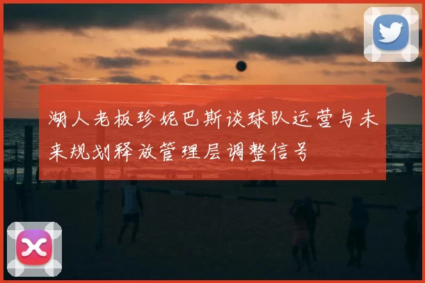 湖人老板珍妮巴斯谈球队运营与未来规划释放管理层调整信号