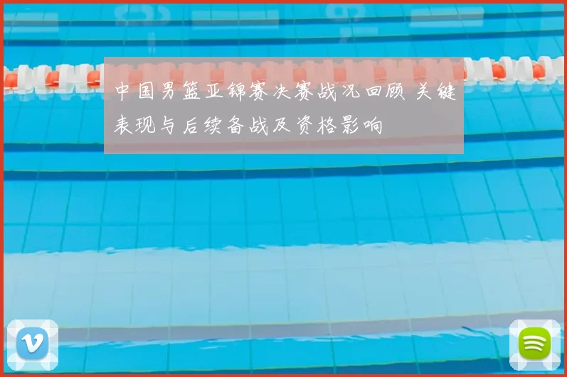 中国男篮亚锦赛决赛战况回顾 关键表现与后续备战及资格影响
