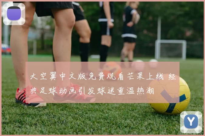 大空翼中文版免费观看芒果上线 经典足球动画引发球迷重温热潮