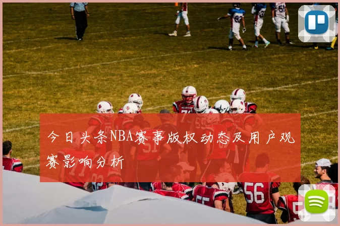 今日头条NBA赛事版权动态及用户观赛影响分析