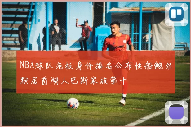 NBA球队老板身价排名公布快船鲍尔默居首湖人巴斯家族第十