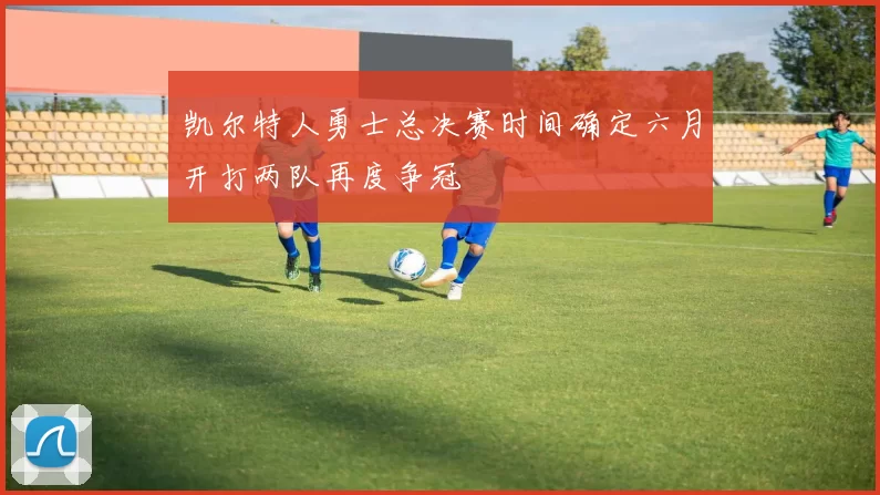 凯尔特人勇士总决赛时间确定六月开打两队再度争冠