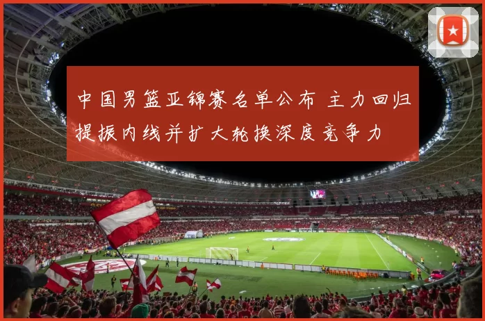 中国男篮亚锦赛名单公布 主力回归提振内线并扩大轮换深度竞争力