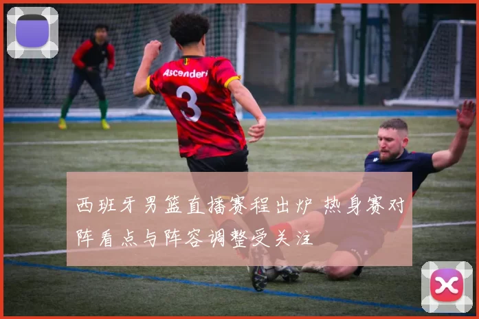 西班牙男篮直播赛程出炉 热身赛对阵看点与阵容调整受关注