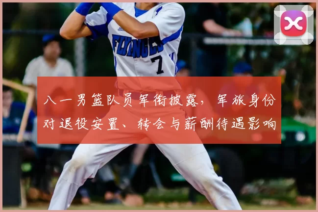 八一男篮队员军衔披露，军旅身份对退役安置、转会与薪酬待遇影响