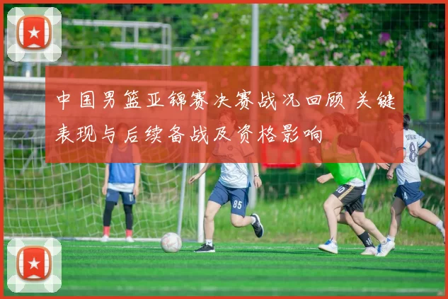 中国男篮亚锦赛决赛战况回顾 关键表现与后续备战及资格影响
