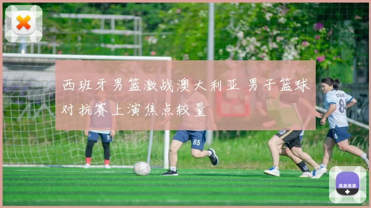 西班牙男篮激战澳大利亚 男子篮球对抗赛上演焦点较量