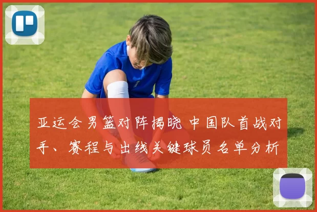 亚运会男篮对阵揭晓 中国队首战对手、赛程与出线关键球员名单分析