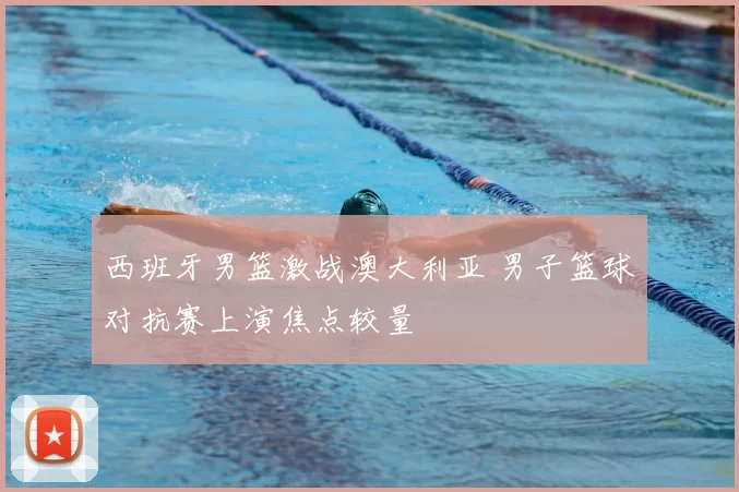 西班牙男篮激战澳大利亚 男子篮球对抗赛上演焦点较量