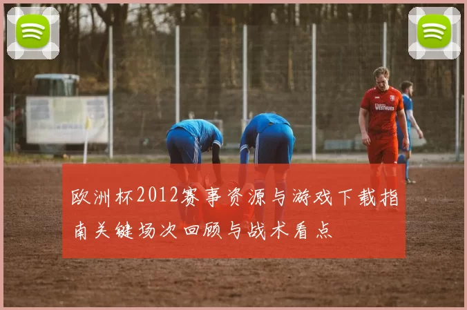 欧洲杯2012赛事资源与游戏下载指南关键场次回顾与战术看点