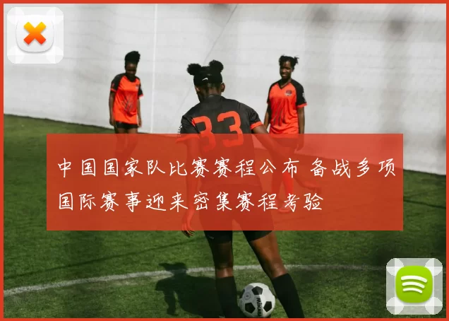 中国国家队比赛赛程公布 备战多项国际赛事迎来密集赛程考验