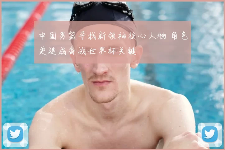 中国男篮寻找新领袖核心人物 角色更迭成备战世界杯关键