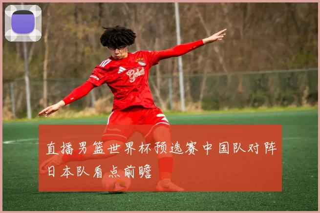 直播男篮世界杯预选赛中国队对阵日本队看点前瞻