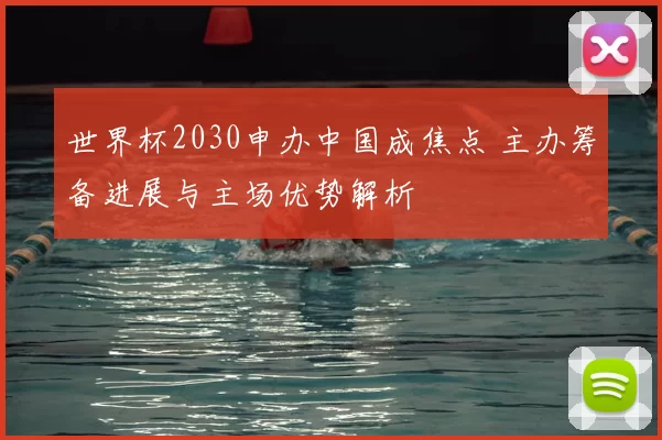 世界杯2030申办中国成焦点 主办筹备进展与主场优势解析