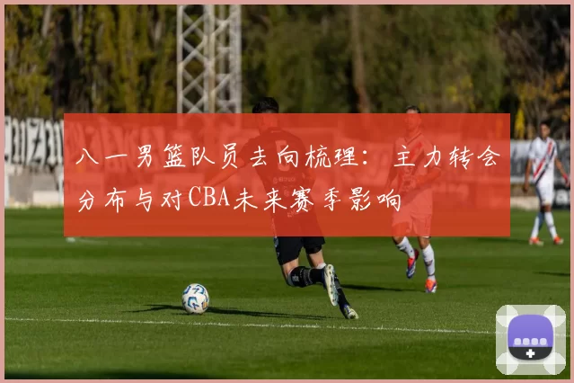 八一男篮队员去向梳理：主力转会分布与对CBA未来赛季影响