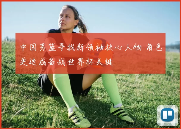 中国男篮寻找新领袖核心人物 角色更迭成备战世界杯关键