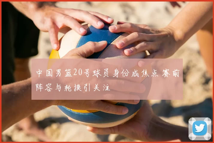 中国男篮20号球员身份成焦点 赛前阵容与轮换引关注