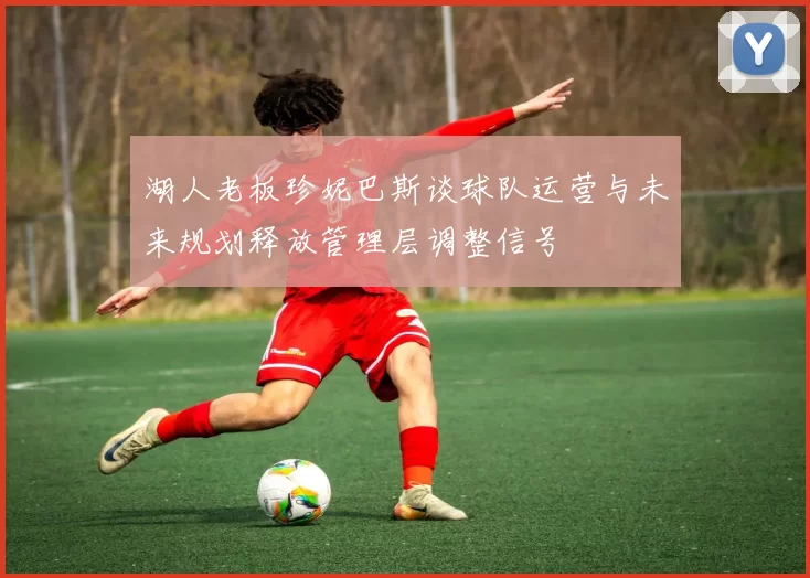 湖人老板珍妮巴斯谈球队运营与未来规划释放管理层调整信号