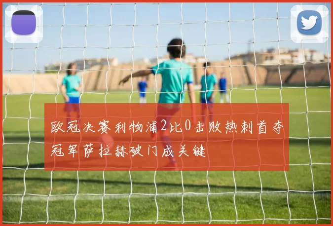 欧冠决赛利物浦2比0击败热刺首夺冠军萨拉赫破门成关键