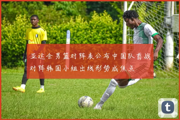 亚运会男篮对阵表公布中国队首战对阵韩国小组出线形势成焦点