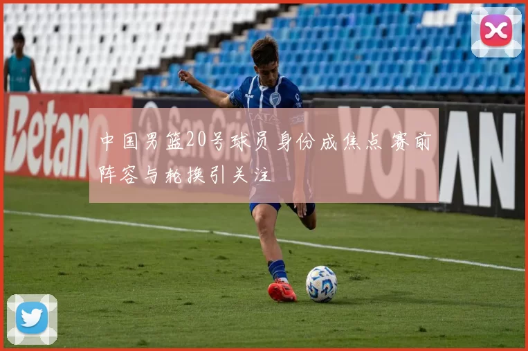 中国男篮20号球员身份成焦点 赛前阵容与轮换引关注