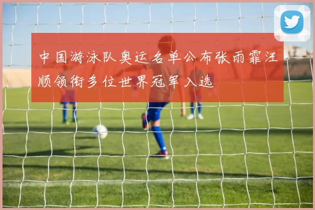 中国游泳队奥运名单公布张雨霏汪顺领衔多位世界冠军入选