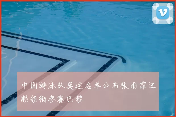 中国游泳队奥运名单公布张雨霏汪顺领衔参赛巴黎