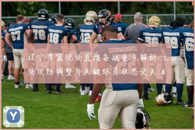 辽宁男篮现场直播备战重点解析 主场攻防调整与关键球员状态受关注