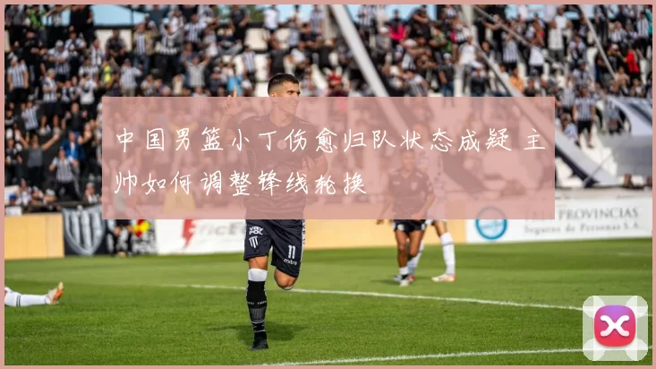 中国男篮小丁伤愈归队状态成疑 主帅如何调整锋线轮换