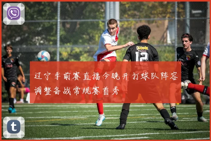 辽宁季前赛直播今晚开打球队阵容调整备战常规赛首秀