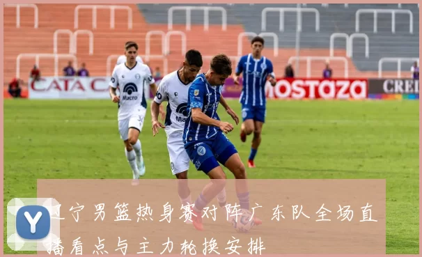 辽宁男篮热身赛对阵广东队全场直播看点与主力轮换安排