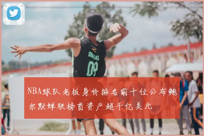 NBA球队老板身价排名前十位公布鲍尔默蝉联榜首资产超千亿美元